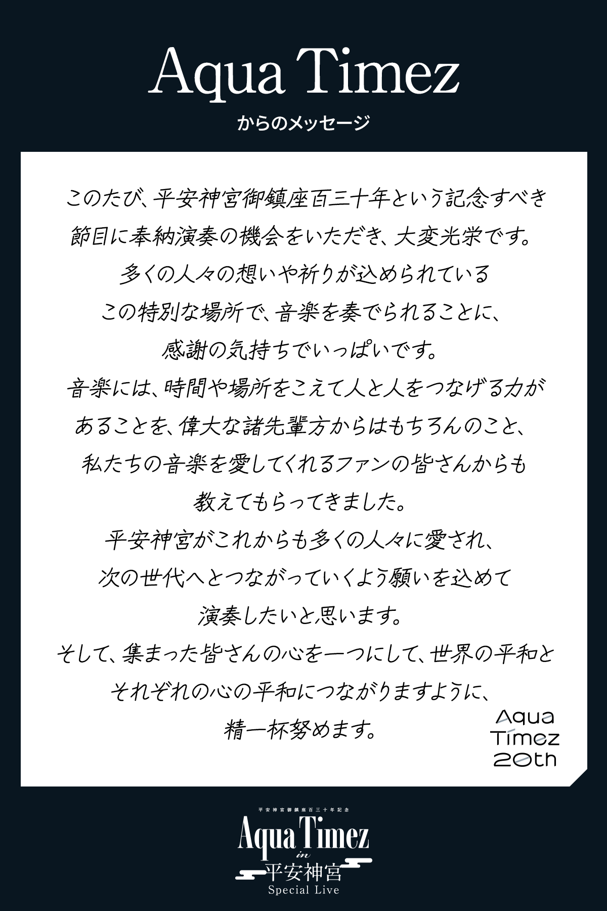 このたび、平安神宮御鎮座百三十年という記念すべき節目に奉納演奏の機会をいただき、大変光栄です。多くの人々の想いや祈りが込められているこの特別な場所で、音楽を奏でられることに、感謝の気持ちでいっぱいです。音楽には、時間や場所をこえて人と人をつなげる力があることを、偉大な諸先輩方からはもちろんのこと、私たちの音楽を愛してくれるファンの皆さんからも教えてもらってきました。平安神宮がこれからも多くの人々に愛され、次の世代へとつながっていくよう願いを込めて演奏したいと思います。そして、集まった皆さんの心を一つにして、世界の平和とそれぞれの心の平和につながりますように、精一杯努めます。