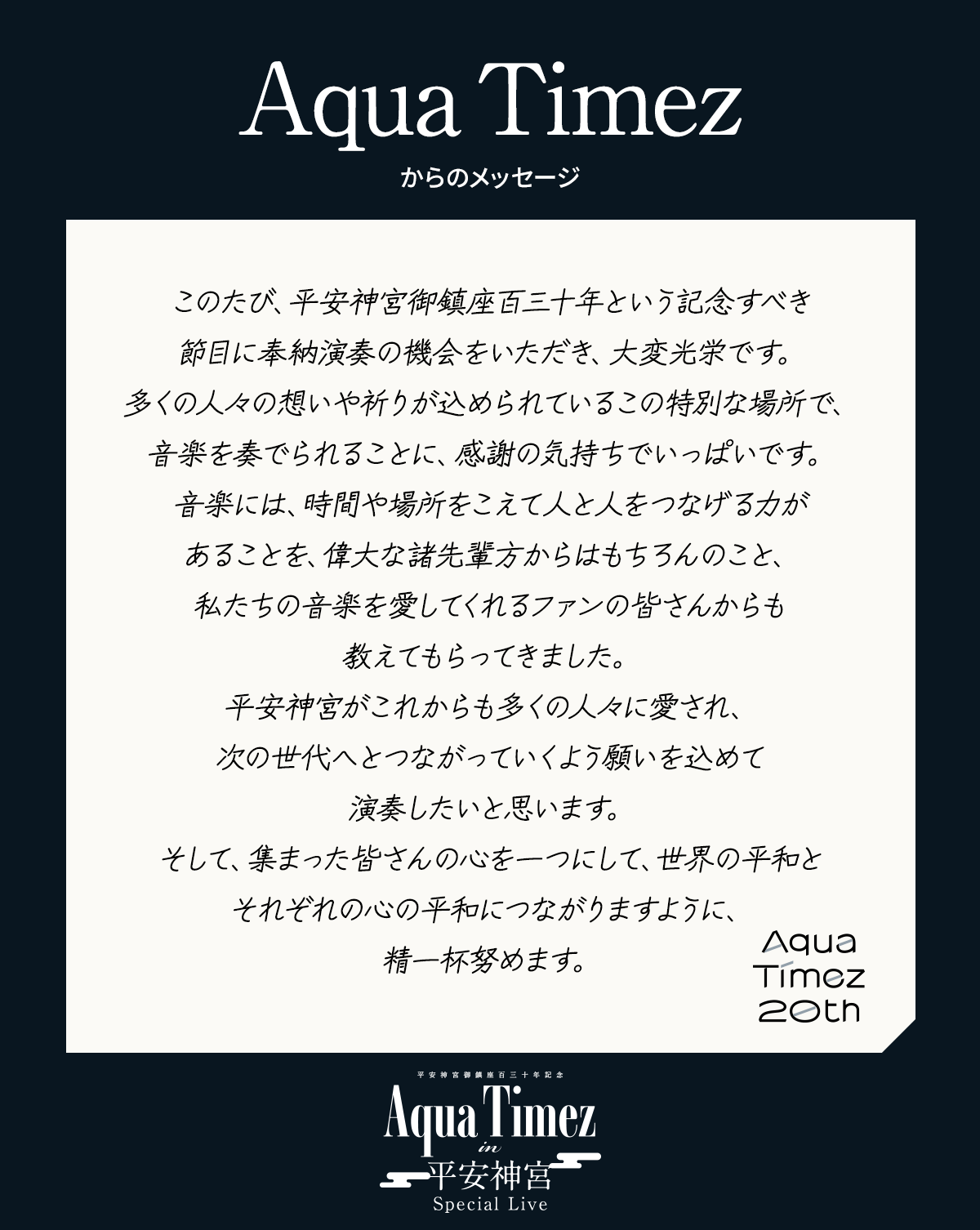 このたび、平安神宮御鎮座百三十年という記念すべき節目に奉納演奏の機会をいただき、大変光栄です。多くの人々の想いや祈りが込められているこの特別な場所で、音楽を奏でられることに、感謝の気持ちでいっぱいです。音楽には、時間や場所をこえて人と人をつなげる力があることを、偉大な諸先輩方からはもちろんのこと、私たちの音楽を愛してくれるファンの皆さんからも教えてもらってきました。平安神宮がこれからも多くの人々に愛され、次の世代へとつながっていくよう願いを込めて演奏したいと思います。そして、集まった皆さんの心を一つにして、世界の平和とそれぞれの心の平和につながりますように、精一杯努めます。
