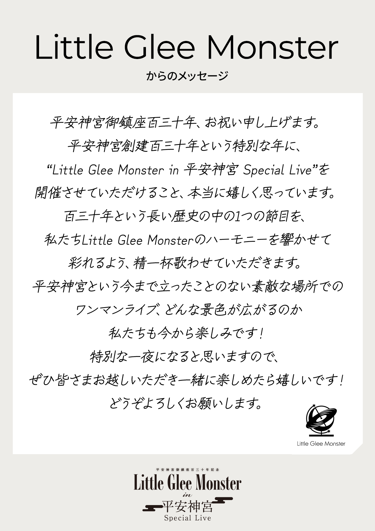 平安神宮御鎮座百三十年、お祝い申し上げます。平安神宮創建百三十年という特別な年に、“Little Glee Monster in 平安神宮 Special Live”を開催させていただけること、本当に嬉しく思っています。百三十年という長い歴史の中の1つの節目を、私たちLittle Glee Monsterのハーモニーを響かせて彩れるよう、精一杯歌わせていただきます。平安神宮という今まで立ったことのない素敵な場所でのワンマンライブ、どんな景色が広がるのか私たちも今から楽しみです！特別な一夜になると思いますので、ぜひ皆さまお越しいただき一緒に楽しめたら嬉しいです！どうぞよろしくお願いします。